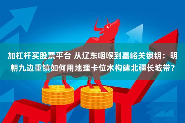 加杠杆买股票平台 从辽东咽喉到嘉峪关锁钥：明朝九边重镇如何用地理卡位术构建北疆长城带？