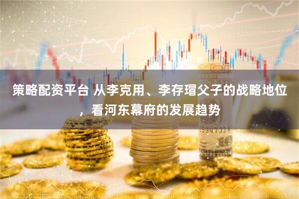 策略配资平台 从李克用、李存瑁父子的战略地位，看河东幕府的发展趋势