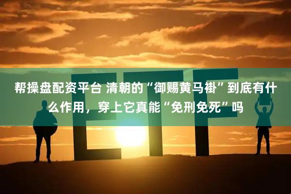 帮操盘配资平台 清朝的“御赐黄马褂”到底有什么作用，穿上它真能“免刑免死”吗