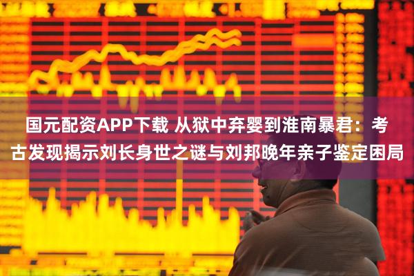 国元配资APP下载 从狱中弃婴到淮南暴君：考古发现揭示刘长身世之谜与刘邦晚年亲子鉴定困局