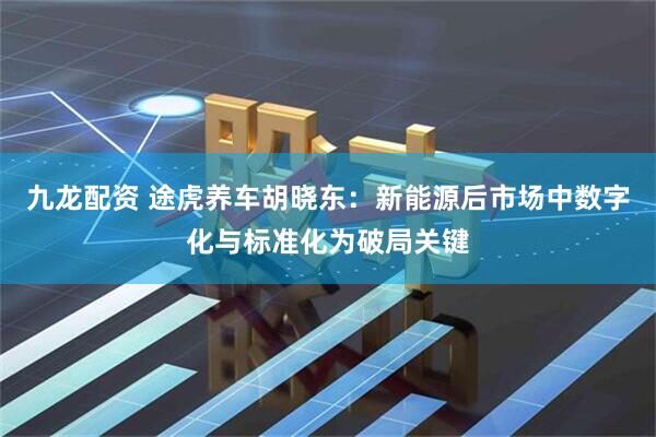 九龙配资 途虎养车胡晓东：新能源后市场中数字化与标准化为破局关键