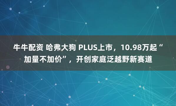 牛牛配资 哈弗大狗 PLUS上市，10.98万起“加量不加价”，开创家庭泛越野新赛道