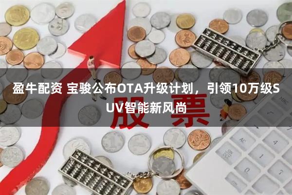 盈牛配资 宝骏公布OTA升级计划，引领10万级SUV智能新风尚