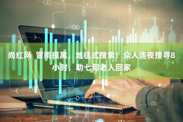 尚红网  冒雨摸黑，地毯式搜索！众人连夜搜寻8小时，助七旬老人回家