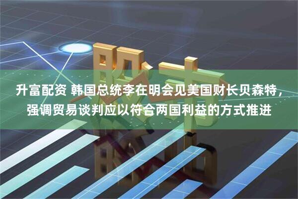 升富配资 韩国总统李在明会见美国财长贝森特，强调贸易谈判应以符合两国利益的方式推进
