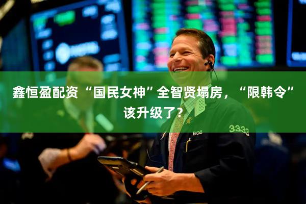鑫恒盈配资 “国民女神”全智贤塌房，“限韩令”该升级了？