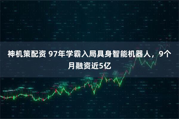 神机策配资 97年学霸入局具身智能机器人，9个月融资近5亿