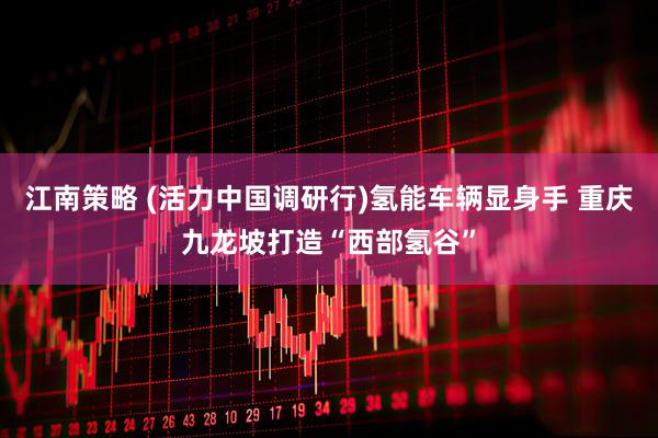 江南策略 (活力中国调研行)氢能车辆显身手 重庆九龙坡打造“西部氢谷”