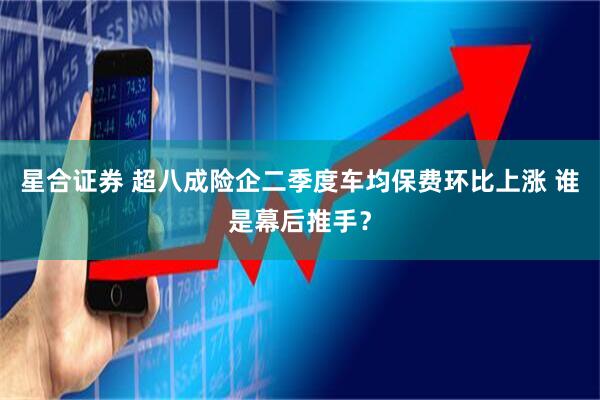 星合证券 超八成险企二季度车均保费环比上涨 谁是幕后推手？