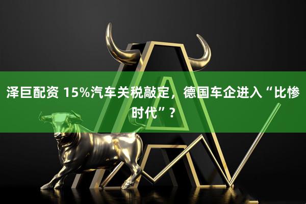 泽巨配资 15%汽车关税敲定，德国车企进入“比惨时代”？