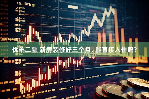 优羊二融 新房装修好三个月, 能直接入住吗?