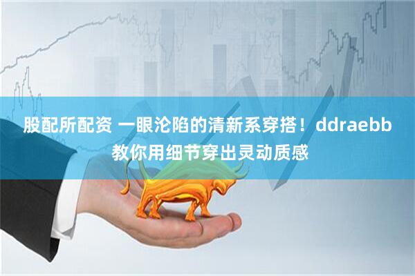 股配所配资 一眼沦陷的清新系穿搭！ddraebb 教你用细节穿出灵动质感