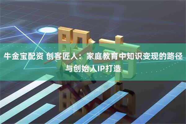牛金宝配资 创客匠人：家庭教育中知识变现的路径与创始人IP打造