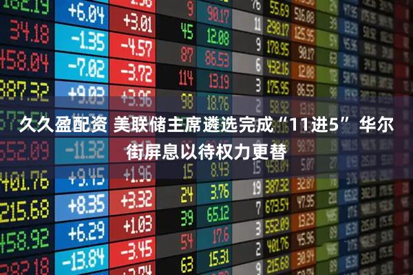 久久盈配资 美联储主席遴选完成“11进5” 华尔街屏息以待权力更替