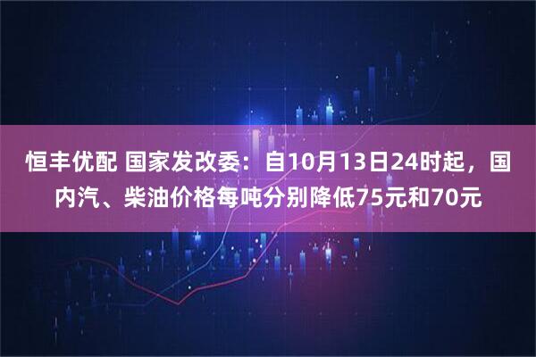 恒丰优配 国家发改委：自10月13日24时起，国内汽、柴油价格每吨分别降低75元和70元