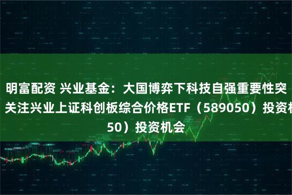 明富配资 兴业基金：大国博弈下科技自强重要性突显，关注兴业上证科创板综合价格ETF（589050）投资机会