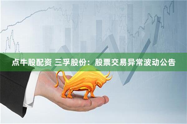 点牛股配资 三孚股份：股票交易异常波动公告