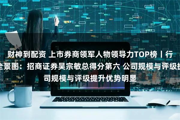 财神到配资 上市券商领军人物领导力TOP榜丨行业数据评价全景图：招商证券吴宗敏总得分第六 公司规模与评级提升优势明显