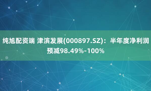 纯旭配资端 津滨发展(000897.SZ)：半年度净利润预减98.49%-100%