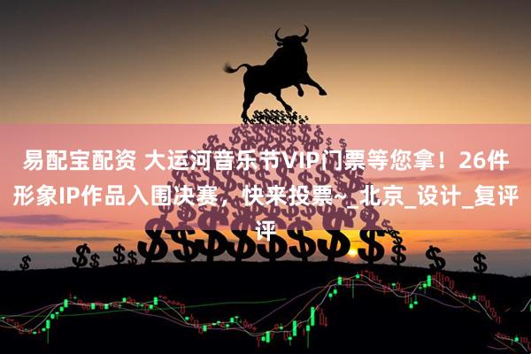 易配宝配资 大运河音乐节VIP门票等您拿！26件形象IP作品入围决赛，快来投票~_北京_设计_复评