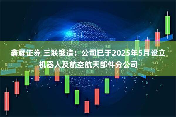 鑫耀证券 三联锻造：公司已于2025年5月设立机器人及航空航天部件分公司