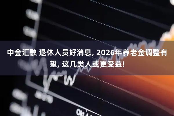 中金汇融 退休人员好消息, 2026年养老金调整有望, 这几类人或更受益!